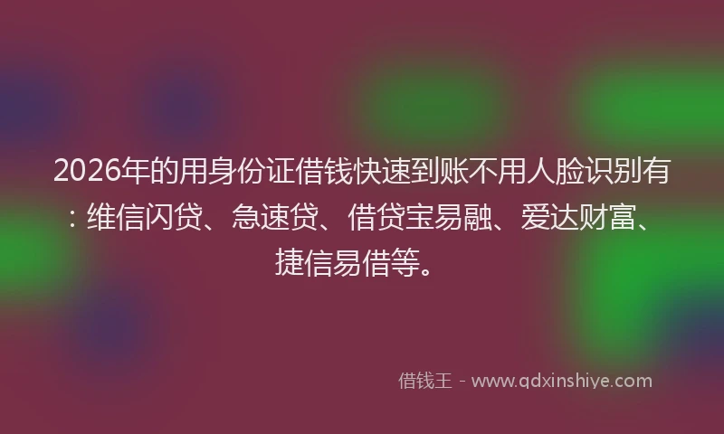 2026年的用身份证借钱快速到账不用人脸识别有：维信闪贷、急速贷、借贷宝易融、爱达财富、捷信易借等。