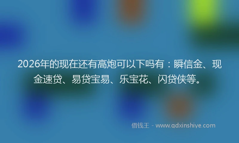 2026年的现在还有高炮可以下吗有：瞬信金、现金速贷、易贷宝易、乐宝花、闪贷侠等。