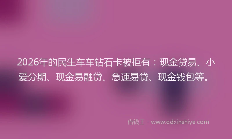 2026年的民生车车钻石卡被拒有：现金贷易、小爱分期、现金易融贷、急速易贷、现金钱包等。