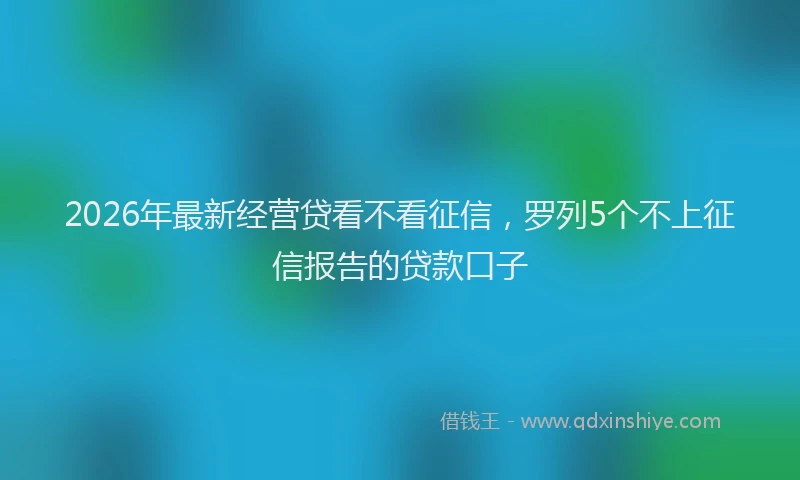 2026年最新经营贷看不看征信，罗列5个不上征信报告的贷款口子