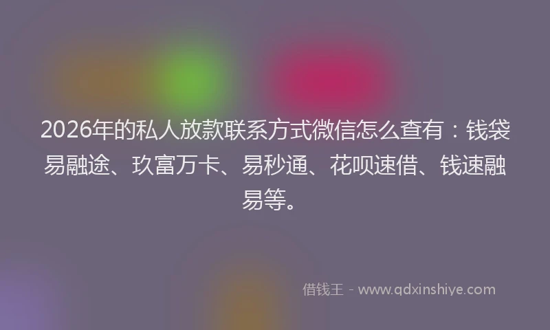 2026年的私人放款联系方式微信怎么查有：钱袋易融途、玖富万卡、易秒通、花呗速借、钱速融易等。