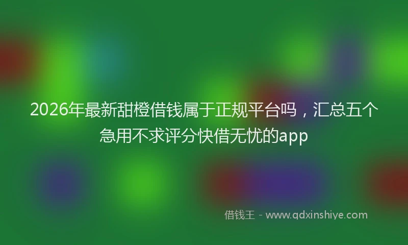 2026年最新甜橙借钱属于正规平台吗，汇总五个急用不求评分快借无忧的app