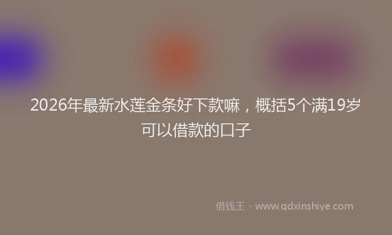 2026年最新水莲金条好下款嘛，概括5个满19岁可以借款的口子