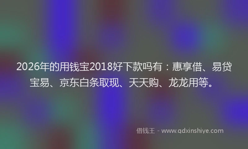2026年的用钱宝2018好下款吗有：惠享借、易贷宝易、京东白条取现、天天购、龙龙用等。