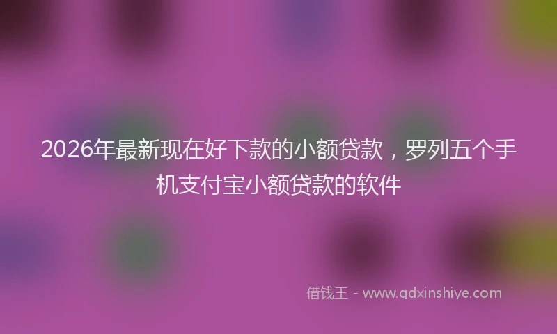 2026年最新现在好下款的小额贷款，罗列五个手机支付宝小额贷款的软件