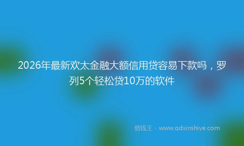 2026年最新欢太金融大额信用贷容易下款吗，罗列5个轻松贷10万的软件