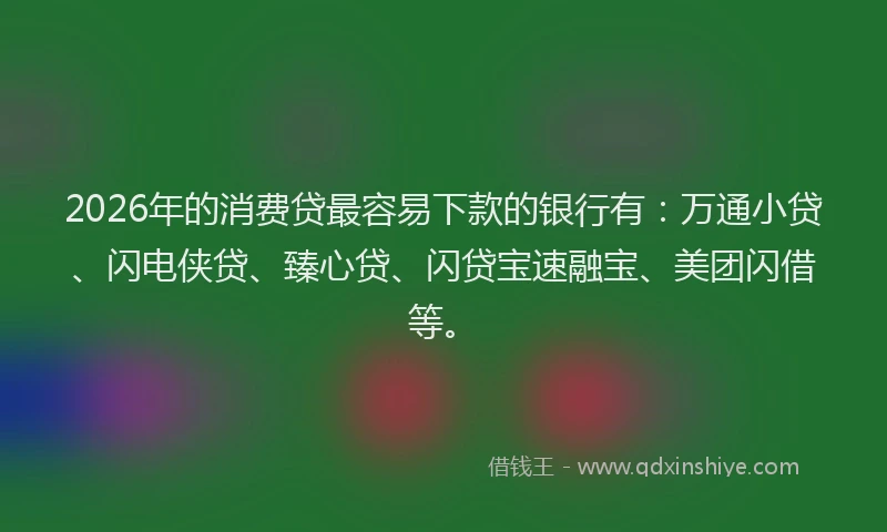 2026年的消费贷最容易下款的银行有：万通小贷、闪电侠贷、臻心贷、闪贷宝速融宝、美团闪借等。