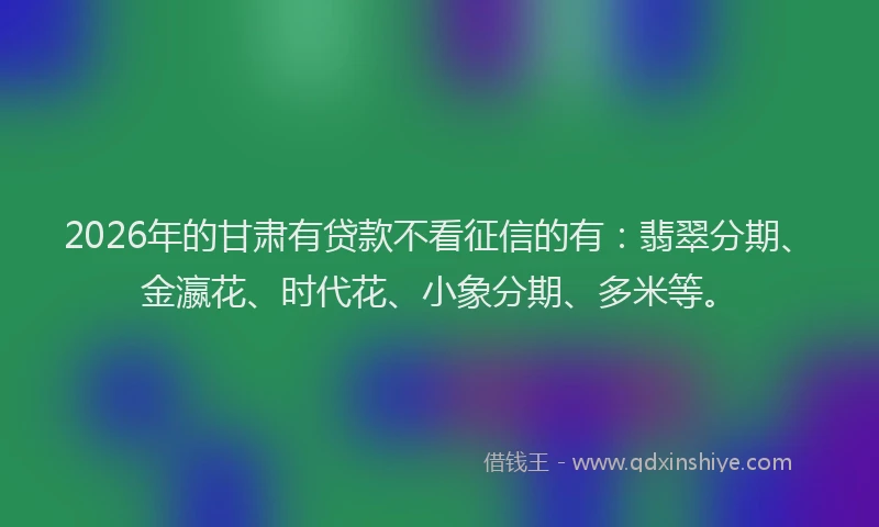 2026年的甘肃有贷款不看征信的有：翡翠分期、金瀛花、时代花、小象分期、多米等。