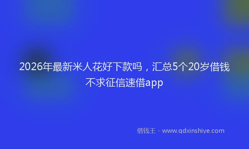 2026年最新米人花好下款吗，汇总5个20岁借钱不求征信速借app