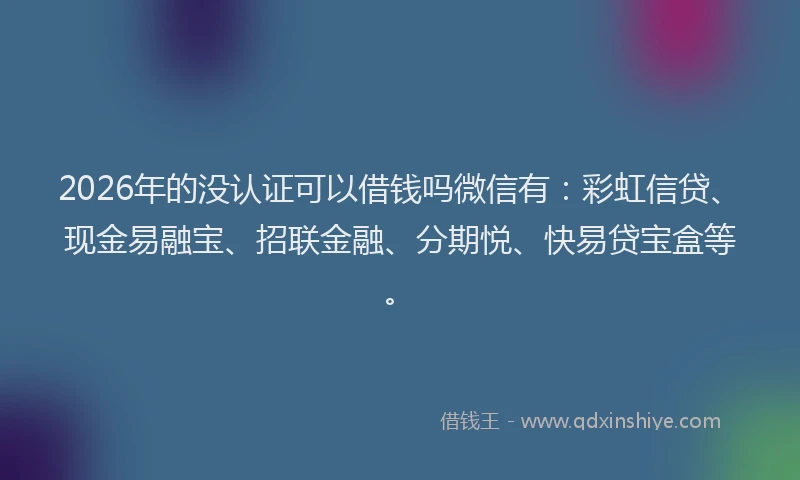 2026年的没认证可以借钱吗微信有：彩虹信贷、现金易融宝、招联金融、分期悦、快易贷宝盒等。