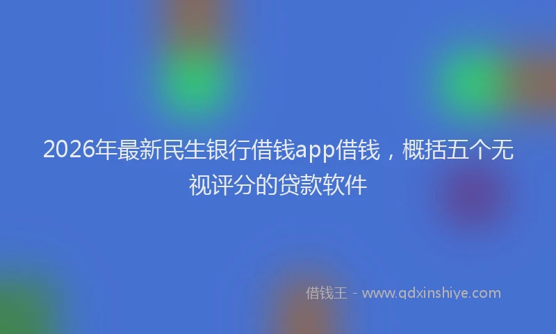 2026年最新民生银行借钱app借钱，概括五个无视评分的贷款软件