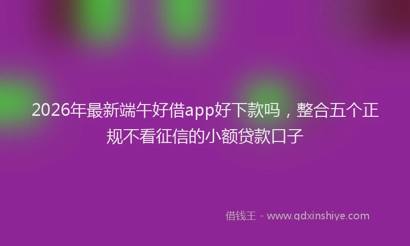 2026年最新端午好借app好下款吗，整合五个正规不看征信的小额贷款口子