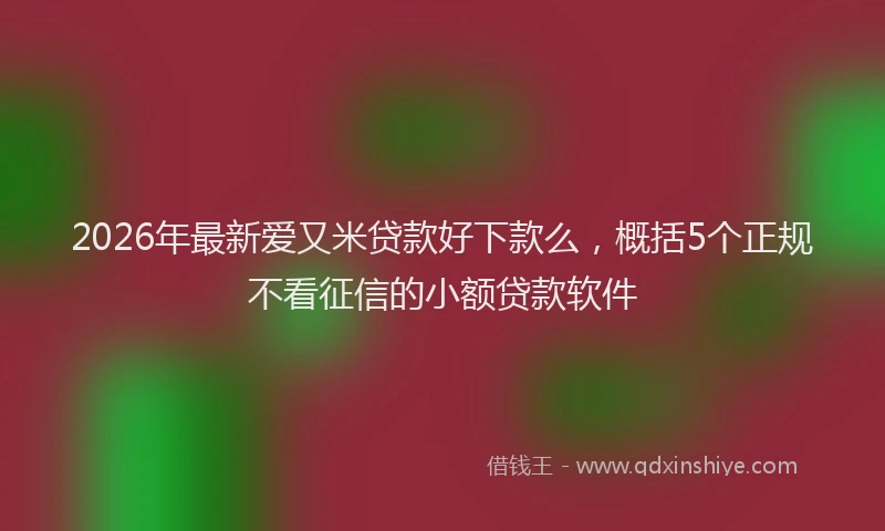 2026年最新爱又米贷款好下款么，概括5个正规不看征信的小额贷款软件
