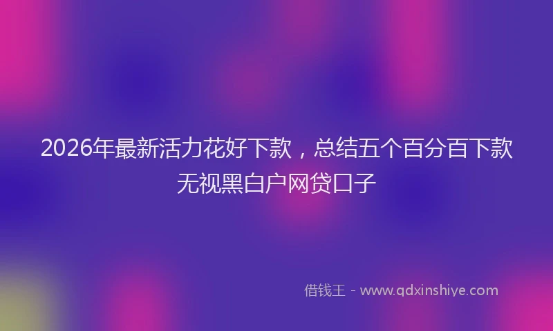 2026年最新活力花好下款，总结五个百分百下款无视黑白户网贷口子