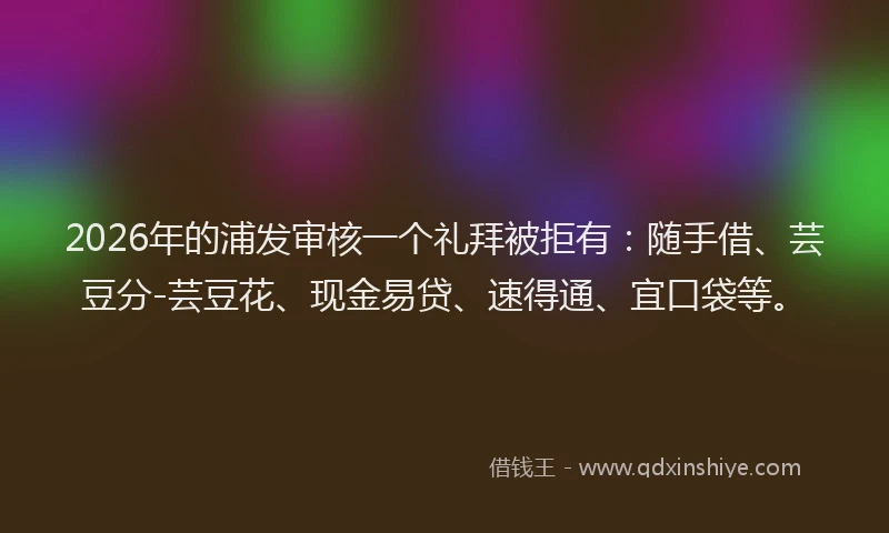 2026年的浦发审核一个礼拜被拒有：随手借、芸豆分-芸豆花、现金易贷、速得通、宜口袋等。