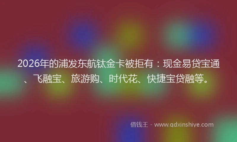 2026年的浦发东航钛金卡被拒有：现金易贷宝通、飞融宝、旅游购、时代花、快捷宝贷融等。