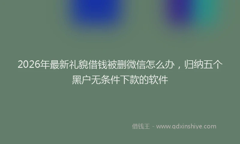 2026年最新礼貌借钱被删微信怎么办，归纳五个黑户无条件下款的软件