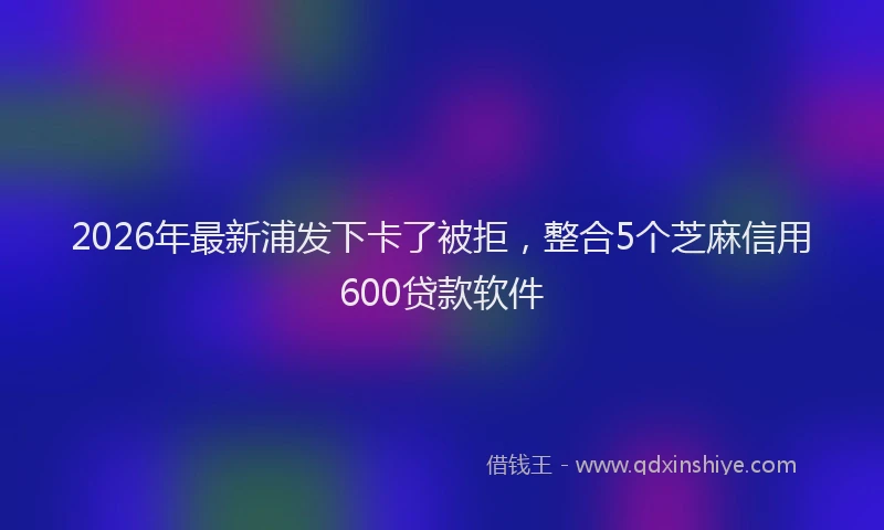 2026年最新浦发下卡了被拒，整合5个芝麻信用600贷款软件