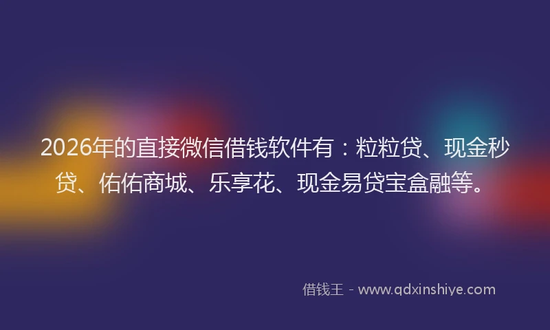 2026年的直接微信借钱软件有：粒粒贷、现金秒贷、佑佑商城、乐享花、现金易贷宝盒融等。