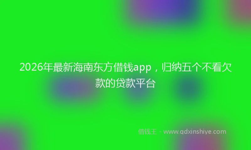 2026年最新海南东方借钱app，归纳五个不看欠款的贷款平台