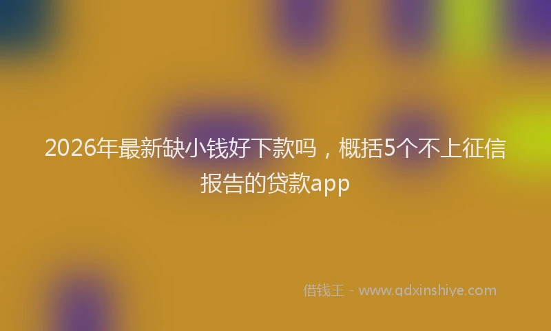 2026年最新缺小钱好下款吗，概括5个不上征信报告的贷款app