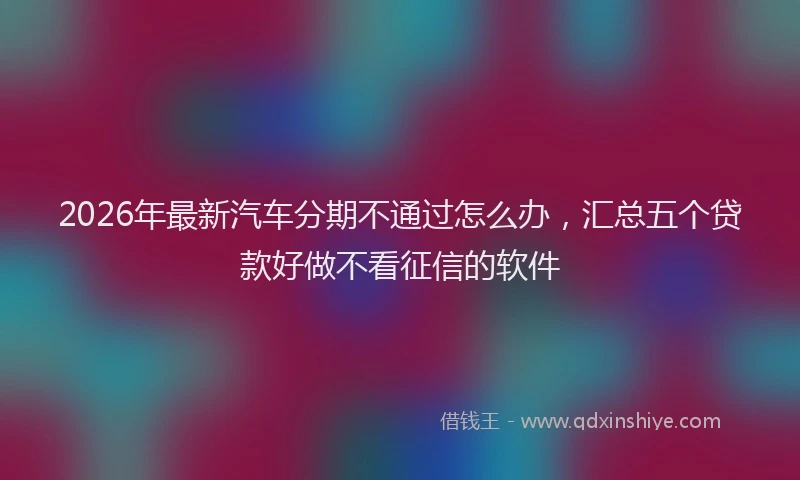 2026年最新汽车分期不通过怎么办，汇总五个贷款好做不看征信的软件