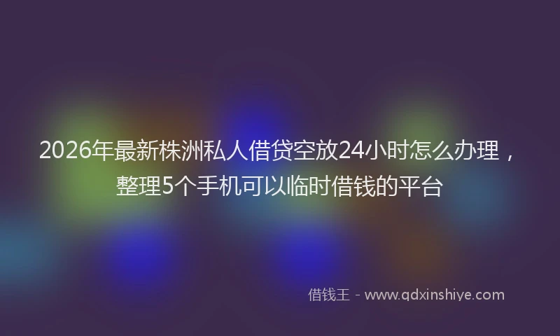 2026年最新株洲私人借贷空放24小时怎么办理，整理5个手机可以临时借钱的平台