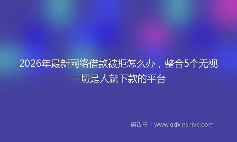 2026年最新网络借款被拒怎么办，整合5个无视一切是人就下款的平台