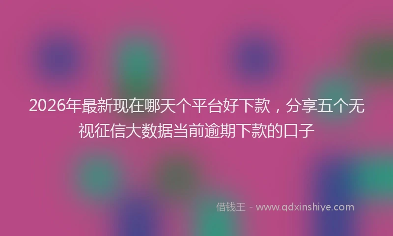 2026年最新现在哪天个平台好下款，分享五个无视征信大数据当前逾期下款的口子