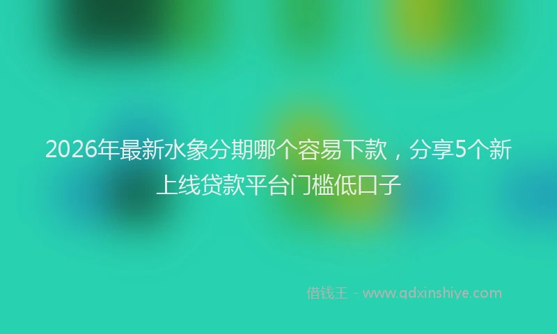 2026年最新水象分期哪个容易下款，分享5个新上线贷款平台门槛低口子