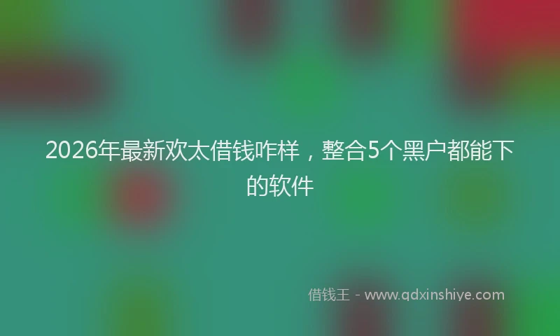 2026年最新欢太借钱咋样，整合5个黑户都能下的软件