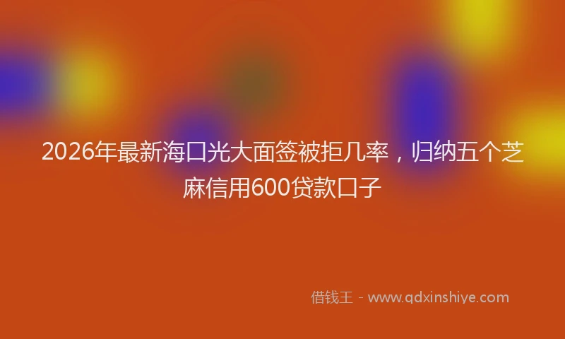 2026年最新海口光大面签被拒几率，归纳五个芝麻信用600贷款口子