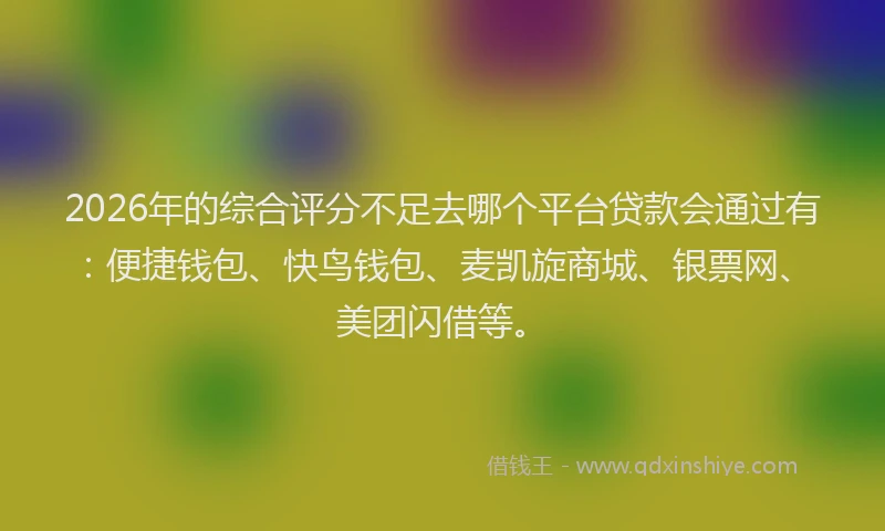 2026年的综合评分不足去哪个平台贷款会通过有：便捷钱包、快鸟钱包、麦凯旋商城、银票网、美团闪借等。