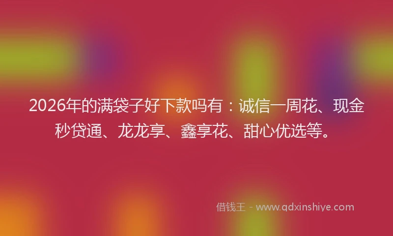 2026年的满袋子好下款吗有：诚信一周花、现金秒贷通、龙龙享、鑫享花、甜心优选等。