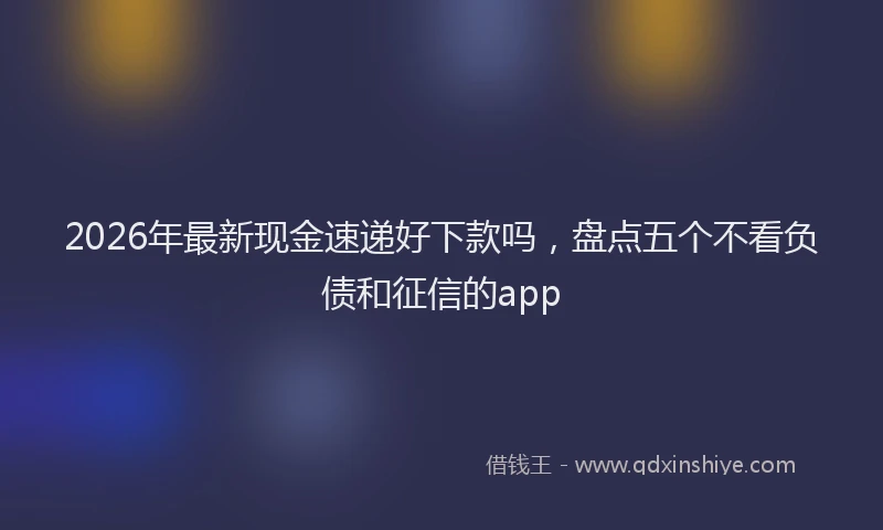 2026年最新现金速递好下款吗，盘点五个不看负债和征信的app