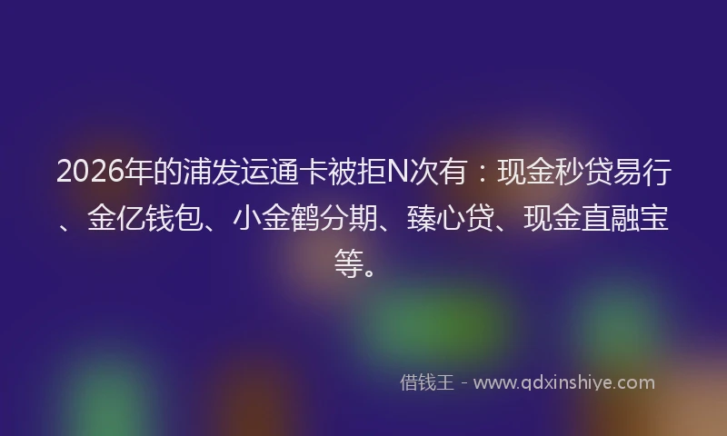 2026年的浦发运通卡被拒N次有：现金秒贷易行、金亿钱包、小金鹤分期、臻心贷、现金直融宝等。