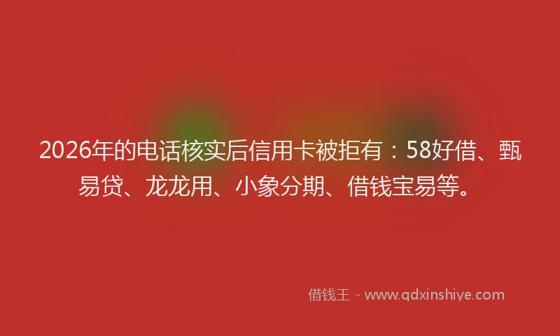 2026年的电话核实后信用卡被拒有：58好借、甄易贷、龙龙用、小象分期、借钱宝易等。