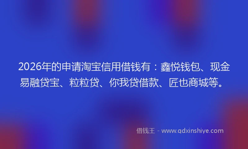 2026年的申请淘宝信用借钱有：鑫悦钱包、现金易融贷宝、粒粒贷、你我贷借款、匠也商城等。