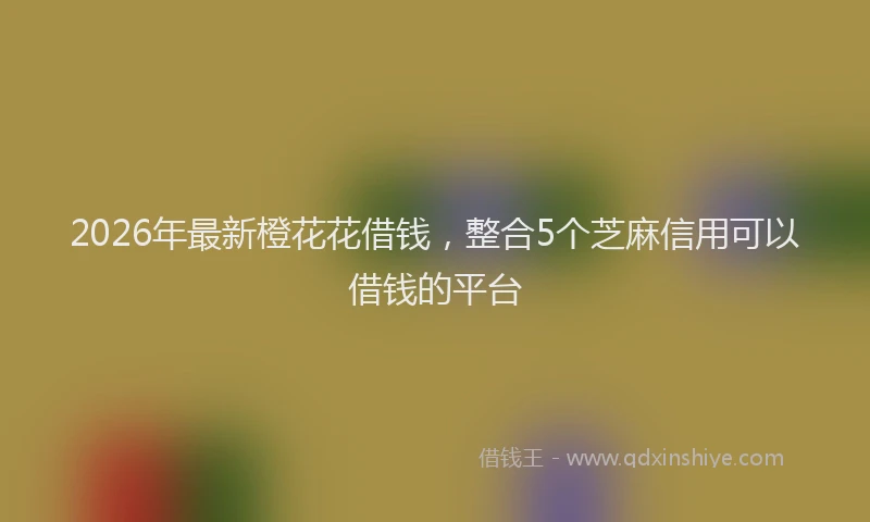 2026年最新橙花花借钱，整合5个芝麻信用可以借钱的平台