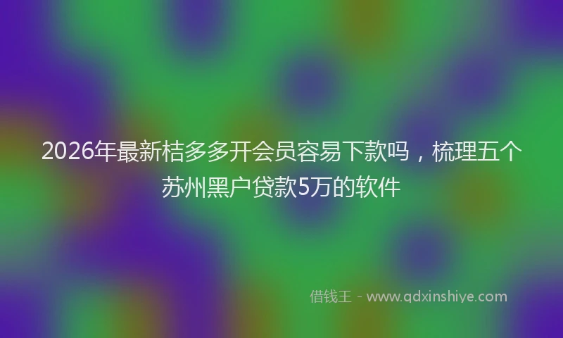 2026年最新桔多多开会员容易下款吗，梳理五个苏州黑户贷款5万的软件