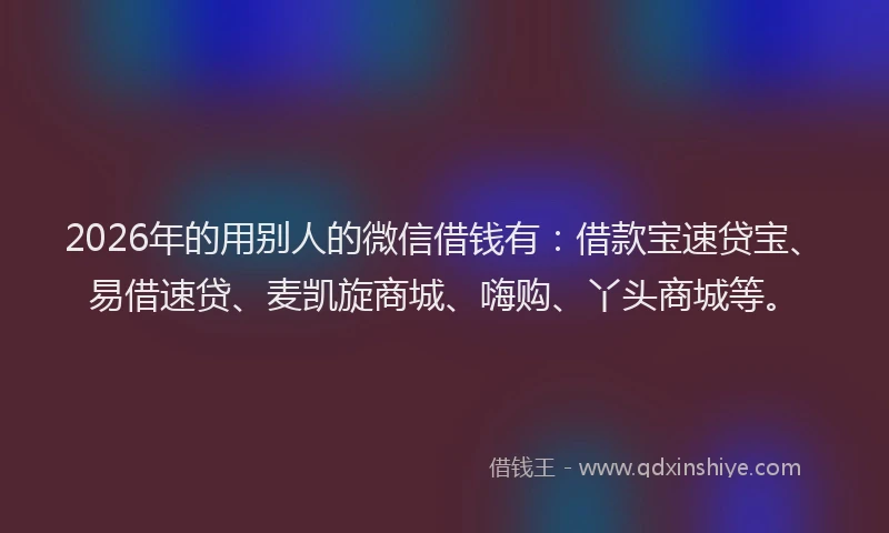 2026年的用别人的微信借钱有：借款宝速贷宝、易借速贷、麦凯旋商城、嗨购、丫头商城等。