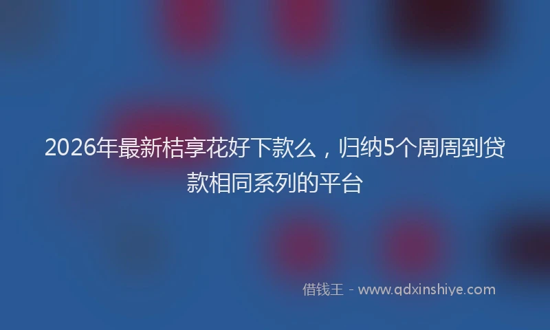 2026年最新桔享花好下款么，归纳5个周周到贷款相同系列的平台