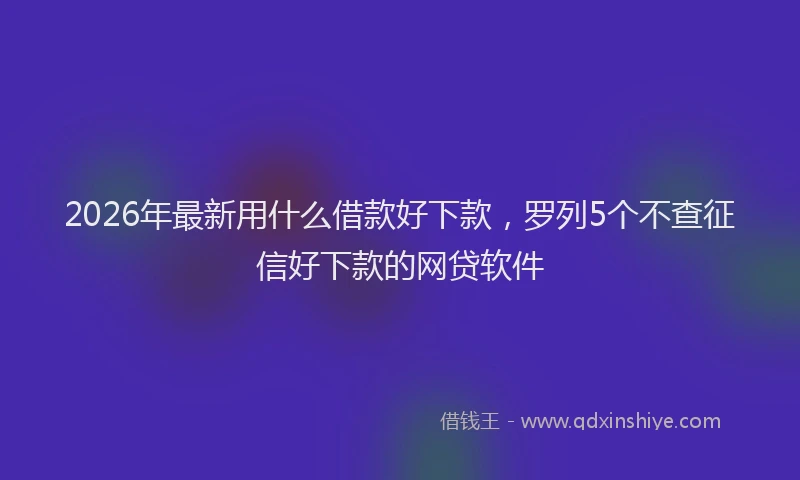 2026年最新用什么借款好下款，罗列5个不查征信好下款的网贷软件