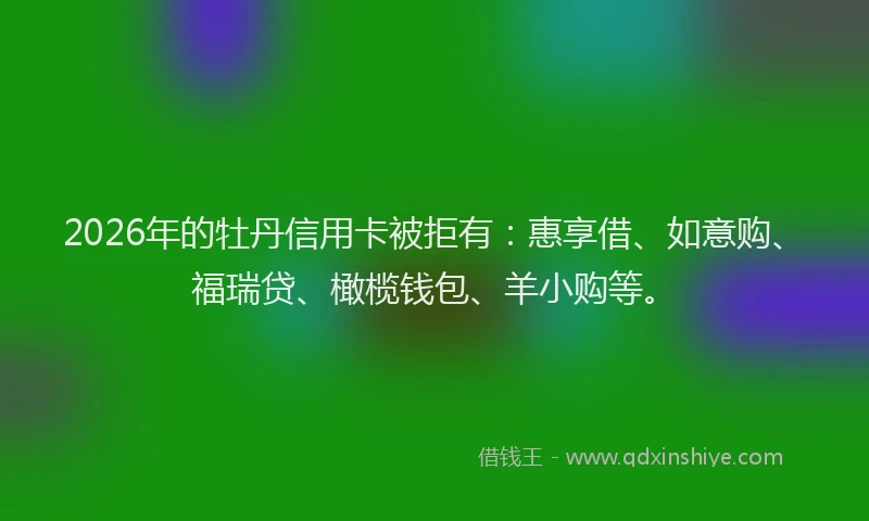 2026年的牡丹信用卡被拒有：惠享借、如意购、福瑞贷、橄榄钱包、羊小购等。