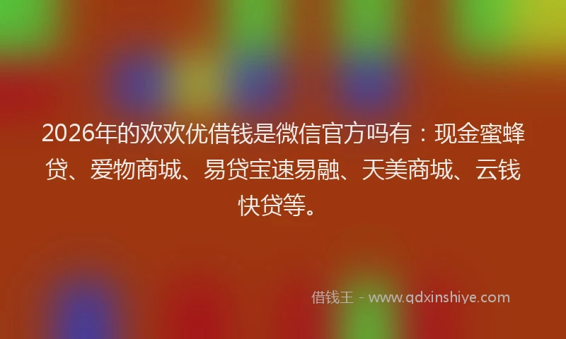 2026年的欢欢优借钱是微信官方吗有：现金蜜蜂贷、爱物商城、易贷宝速易融、天美商城、云钱快贷等。