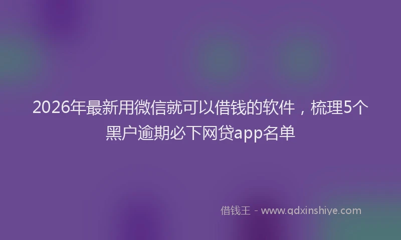 2026年最新用微信就可以借钱的软件，梳理5个黑户逾期必下网贷app名单
