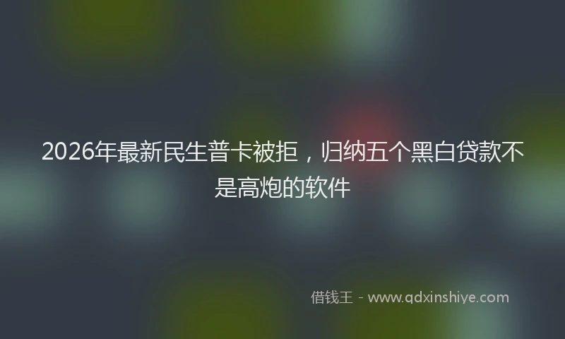 2026年最新民生普卡被拒，归纳五个黑白贷款不是高炮的软件