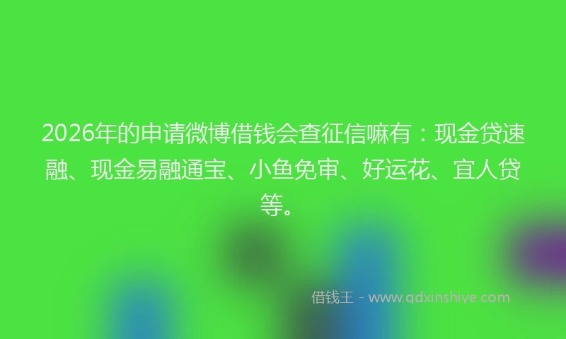 2026年的申请微博借钱会查征信嘛有：现金贷速融、现金易融通宝、小鱼免审、好运花、宜人贷等。