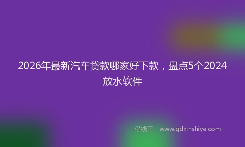 2026年最新汽车贷款哪家好下款，盘点5个2024放水软件