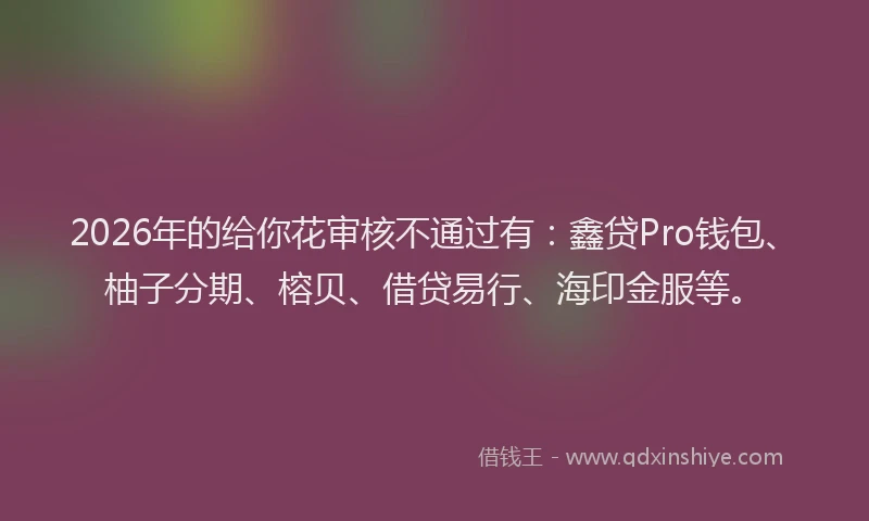 2026年的给你花审核不通过有：鑫贷Pro钱包、柚子分期、榕贝、借贷易行、海印金服等。